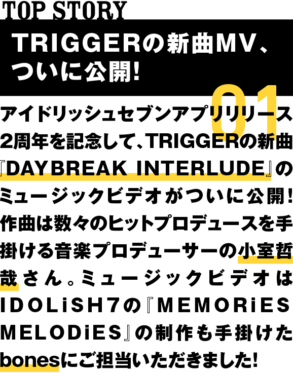01 TRIGGERの新曲MVが公開！ アイドリッシュセブンアプリリリース2周年を記念して、TRIGGERの新曲『DAYBREAK INTERLUDE』のミュージックビデオがついに公開！作曲は数々のヒットプロデュースを手掛ける音楽プロデューサーの小室哲哉さん。ミュージックビデオはIDOLiSH7の『MEMORiES MELODiES』の制作も手掛けたbonesにご担当いただきました！