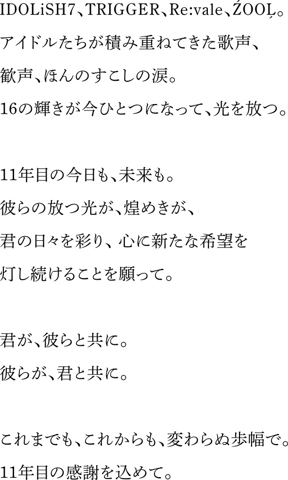 IDOLiSH7、TRIGGER、Re:vale、ŹOOĻ。アイドルたちが積み重ねてきた歌声、歓声、ほんのすこしの涙。16の輝きが今ひとつになって、光を放つ。11年目の今日も、未来も。彼らの放つ光が、煌めきが、君の日々を彩り、心に新たな希望を灯し続けることを願って。君が、彼らと共に。彼らが、君と共に。これまでも、これからも、変わらぬ歩幅で。11年目の感謝を込めて。