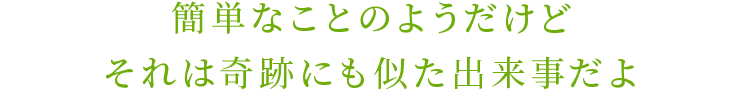 簡単なことのようだけどそれは奇跡にも似た出来事だよ