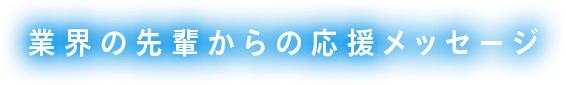 業界の先輩からの応援メッセージ