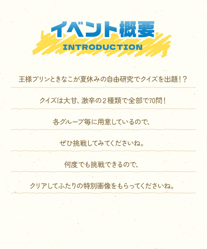 王様プリンときなこが夏休みの自由研究でクイズを出題！？クイズは大甘、激辛の２種類で全部で70問！各グループ毎に用意しているので、ぜひ挑戦してみてくださいね。何度でも挑戦できるので、クリアしてふたりの特別画像をもらってくださいね。
