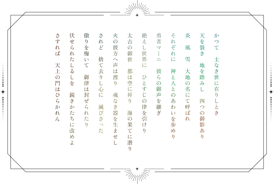 かつて 主なき世に在りしとき 天を裂き 地を踏みし 四つの御影あり 炎 風 雪 大地の名にて呼ばれ それぞれに 神と人とのあわいを歩めり 勇者マーニ 彼らの御声を継ぎ 絶えし世界に ひとすじの律を引けり 太古の御世 都は空に昇り 海の果てに潜り 火の彼方へ声は渡り 魂なき器を生ませし されど 捨て去りし心に 滅びさった 傲りを悔いて 御律は封ぜられたり 伏せられたしるしを 鋭きかたちに改めよ さすれば 天上の門はひらかれん
