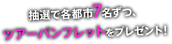 抽選で各都市7名ずつ、 ツアーパンフレットをプレゼント！